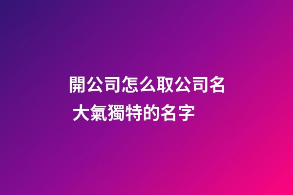 開公司怎么取公司名 大氣獨特的名字-第1張-公司起名-玄機(jī)派